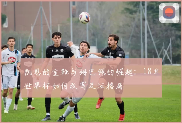 凯恩的金靴与姆巴佩的崛起:18年世界杯如何改写足坛格局