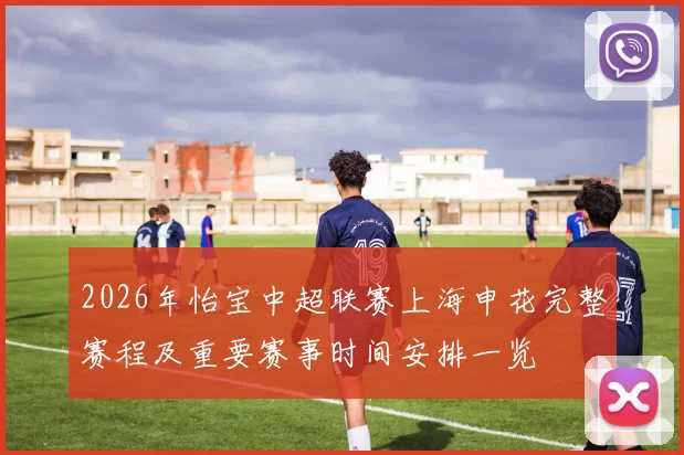 2026年怡宝中超联赛上海申花完整赛程及重要赛事时间安排一览
