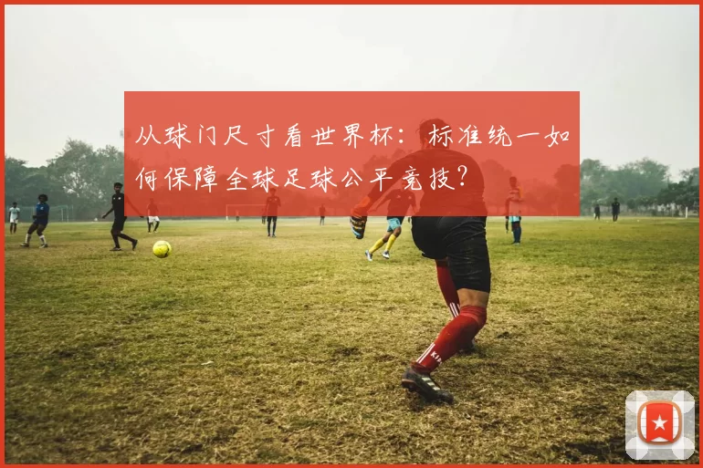 从球门尺寸看世界杯:标准统一如何保障全球足球公平竞技?