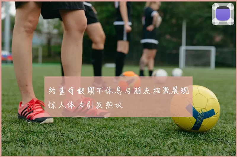 约基奇假期不休息与朋友相聚展现惊人体力引发热议