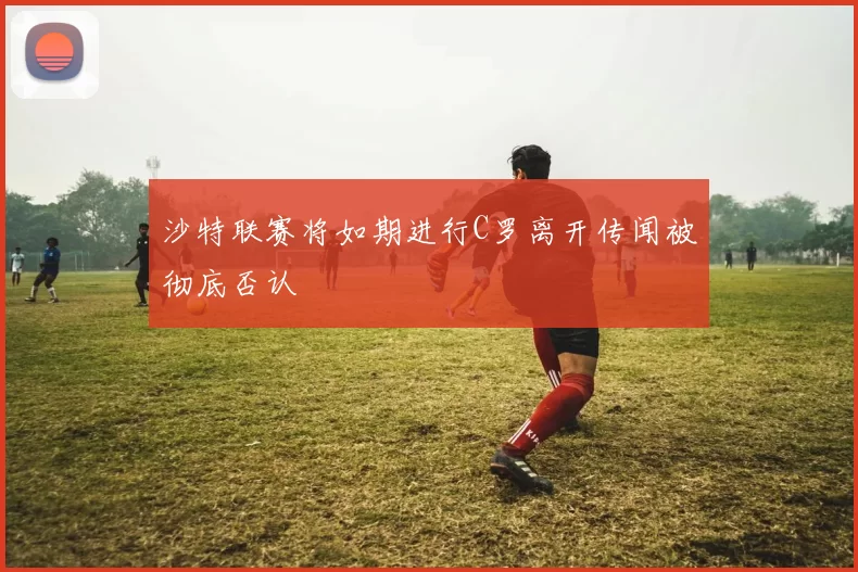 沙特联赛将如期进行C罗离开传闻被彻底否认
