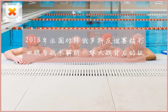 2018年法国对阵俄罗斯友谊赛精彩回顾与战术解析六球大战背后的故事