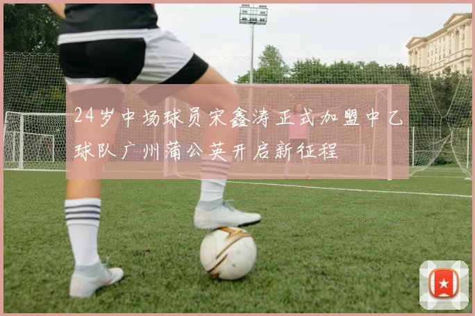 24岁中场球员宋鑫涛正式加盟中乙球队广州蒲公英开启新征程