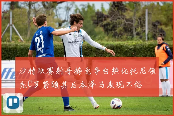 沙特联赛射手榜竞争白热化托尼领先C罗紧随其后本泽马表现不俗