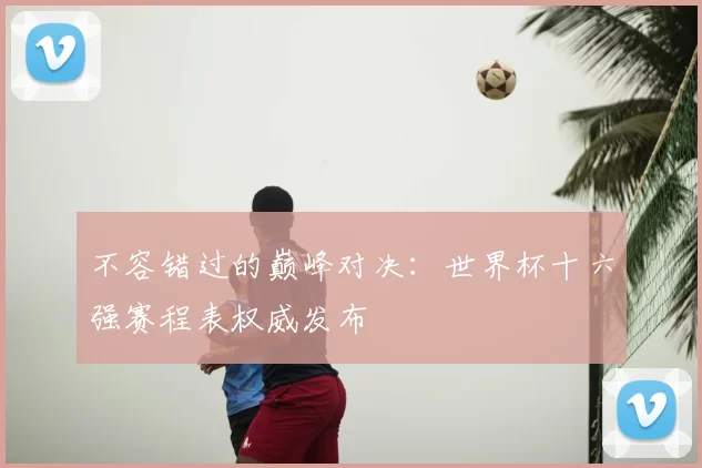 不容错过的巅峰对决:世界杯十六强赛程表权威发布