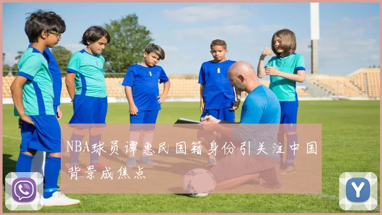 NBA球员谭惠民国籍身份引关注中国背景成焦点