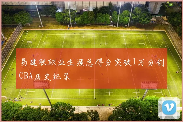 易建联职业生涯总得分突破1万分创CBA历史纪录