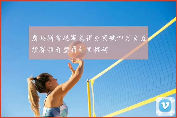詹姆斯常规赛总得分突破四万分后续赛程有望再创里程碑