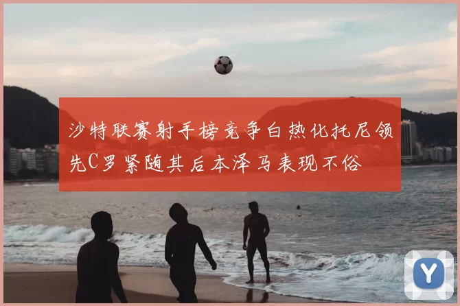 沙特联赛射手榜竞争白热化托尼领先C罗紧随其后本泽马表现不俗