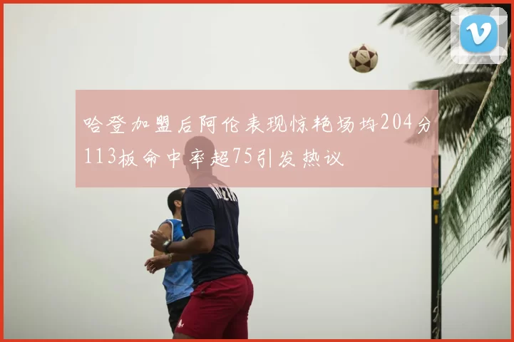 哈登加盟后阿伦表现惊艳场均204分113板命中率超75引发热议