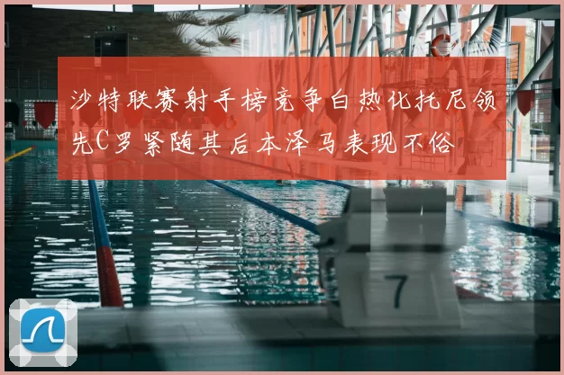 沙特联赛射手榜竞争白热化托尼领先C罗紧随其后本泽马表现不俗