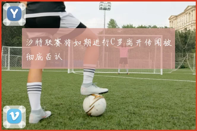 沙特联赛将如期进行C罗离开传闻被彻底否认