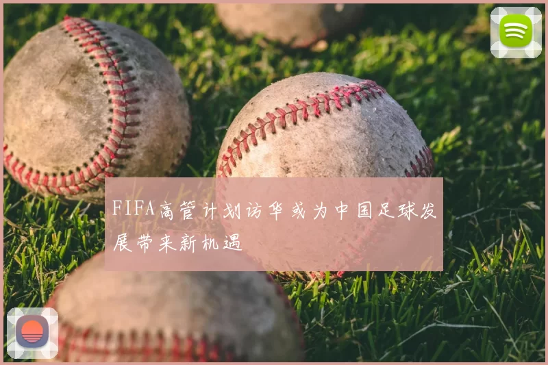 FIFA高管计划访华或为中国足球发展带来新机遇