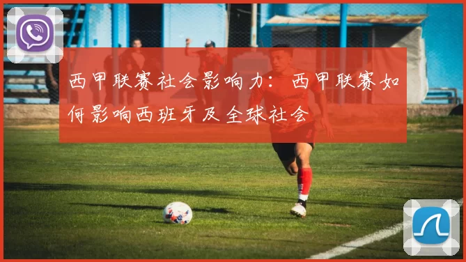 西甲联赛社会影响力：西甲联赛如何影响西班牙及全球社会