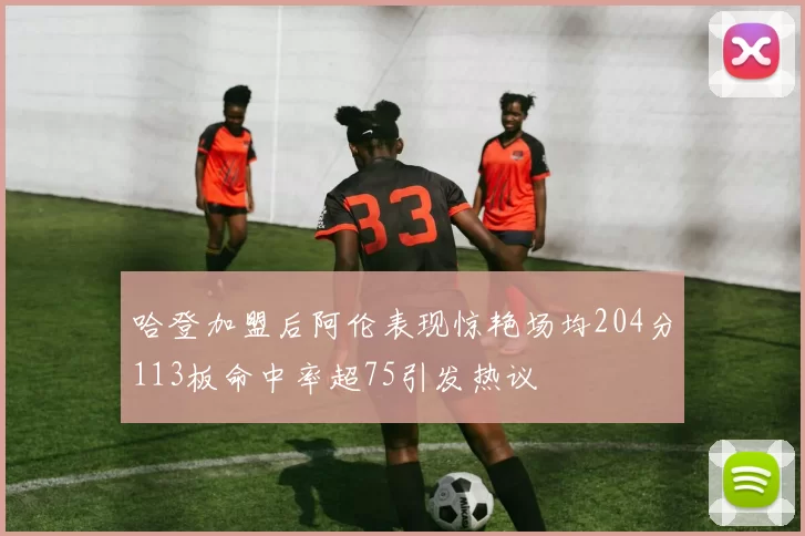 哈登加盟后阿伦表现惊艳场均204分113板命中率超75引发热议