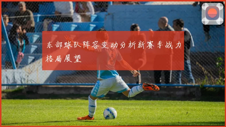 东部球队阵容变动分析新赛季战力格局展望