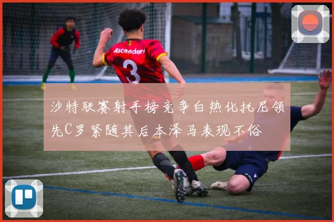 沙特联赛射手榜竞争白热化托尼领先C罗紧随其后本泽马表现不俗