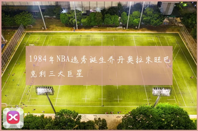 1984年NBA选秀诞生乔丹奥拉朱旺巴克利三大巨星