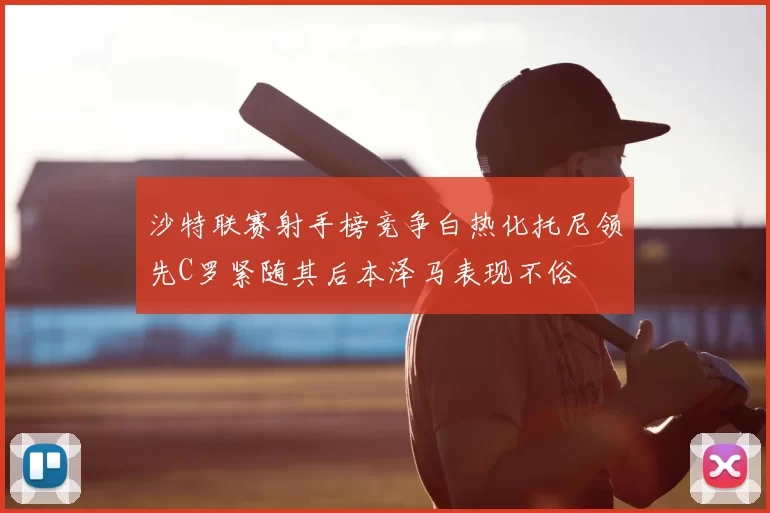 沙特联赛射手榜竞争白热化托尼领先C罗紧随其后本泽马表现不俗