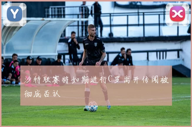 沙特联赛将如期进行C罗离开传闻被彻底否认