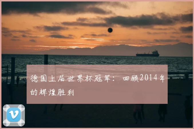 德国上届世界杯冠军:回顾2014年的辉煌胜利