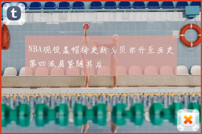 NBA现役盖帽榜更新戈贝尔升至历史第四浓眉紧随其后