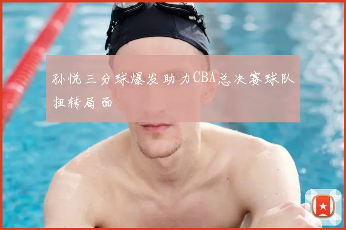 孙悦三分球爆发助力CBA总决赛球队扭转局面