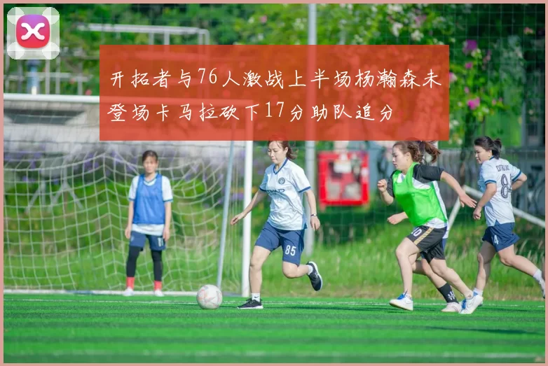 开拓者与76人激战上半场杨瀚森未登场卡马拉砍下17分助队追分