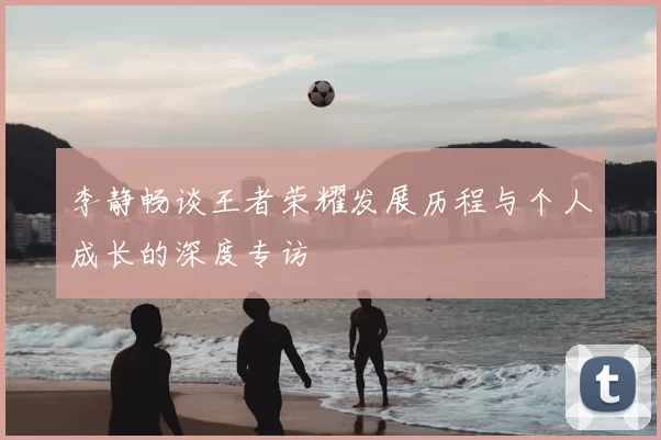 李静畅谈王者荣耀发展历程与个人成长的深度专访