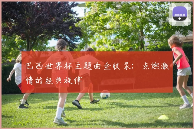 巴西世界杯主题曲全收录:点燃激情的经典旋律