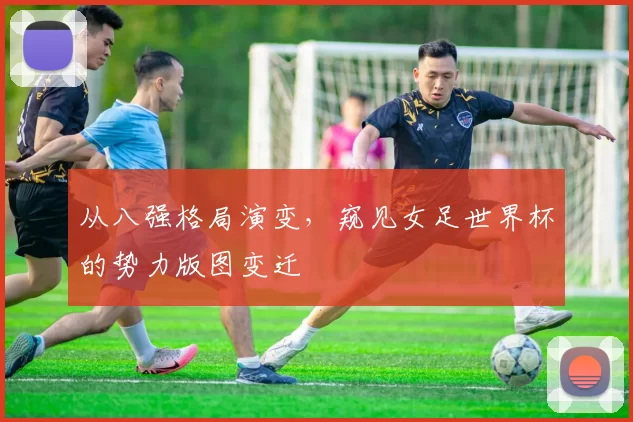 从八强格局演变，窥见女足世界杯的势力版图变迁