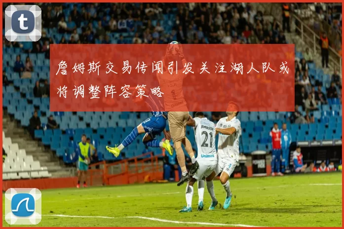 詹姆斯交易传闻引发关注湖人队或将调整阵容策略