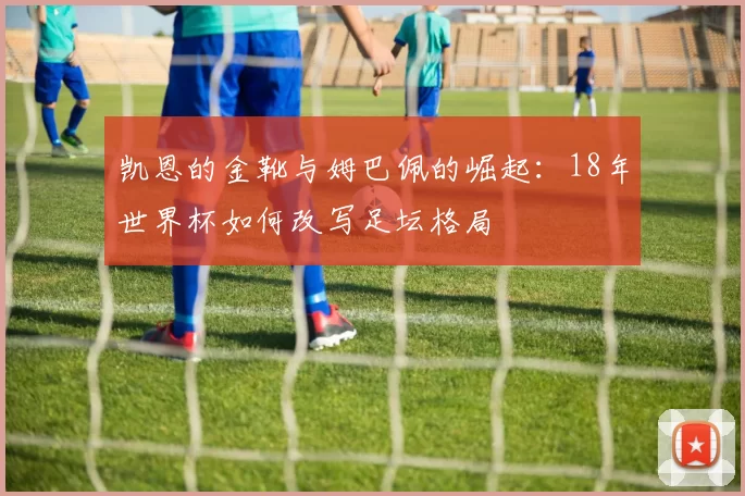 凯恩的金靴与姆巴佩的崛起:18年世界杯如何改写足坛格局