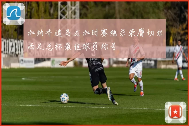 加纳乔造乌龙加时赛绝杀荣膺切尔西足总杯最佳球员称号