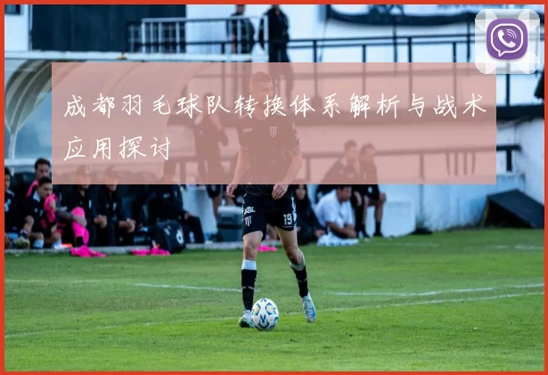 成都羽毛球队转换体系解析与战术应用探讨
