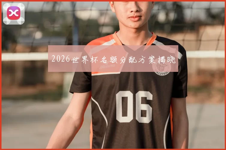 2026世界杯名额分配方案揭晓