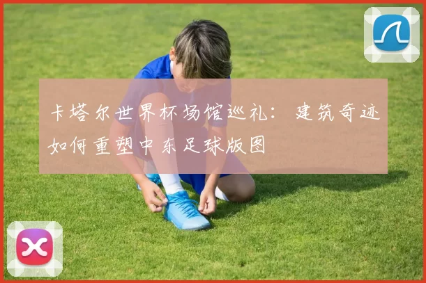 卡塔尔世界杯场馆巡礼:建筑奇迹如何重塑中东足球版图