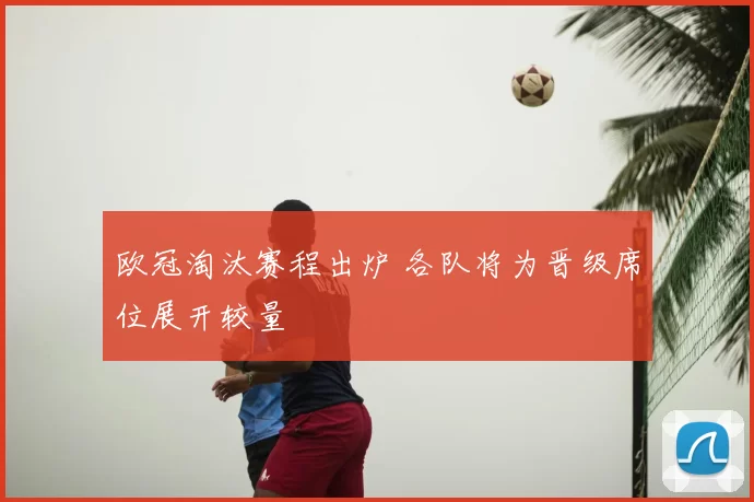 欧冠淘汰赛程出炉 各队将为晋级席位展开较量