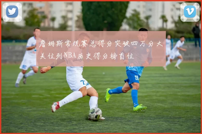 詹姆斯常规赛总得分突破四万分大关位列NBA历史得分榜首位