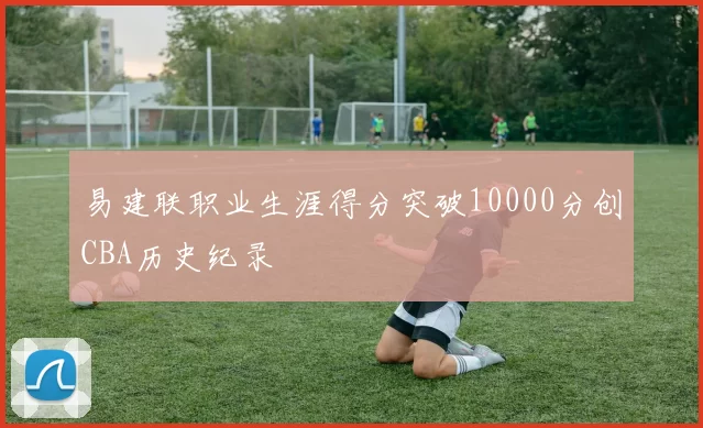 易建联职业生涯得分突破10000分创CBA历史纪录
