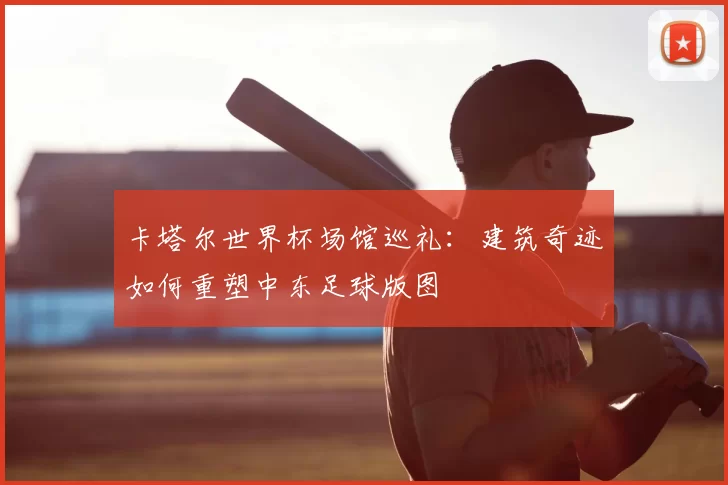 卡塔尔世界杯场馆巡礼：建筑奇迹如何重塑中东足球版图