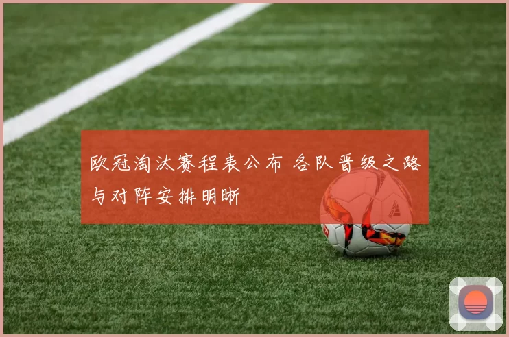 欧冠淘汰赛程表公布 各队晋级之路与对阵安排明晰
