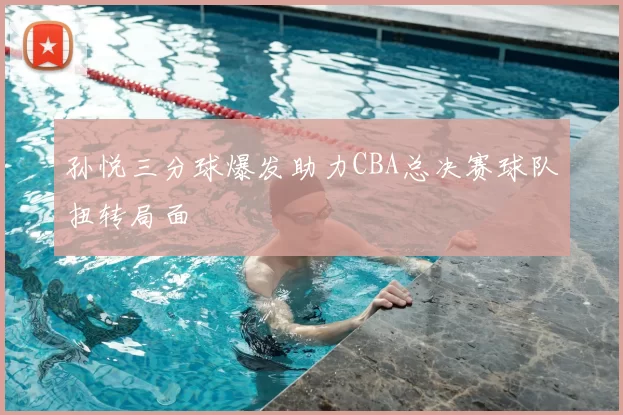 孙悦三分球爆发助力CBA总决赛球队扭转局面