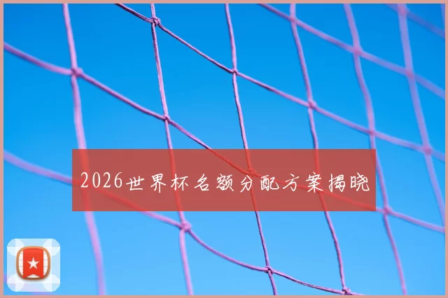 2026世界杯名额分配方案揭晓